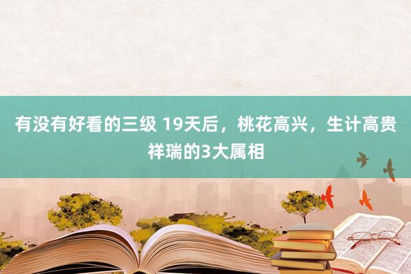 有没有好看的三级 19天后，桃花高兴，生计高贵祥瑞的3大属相