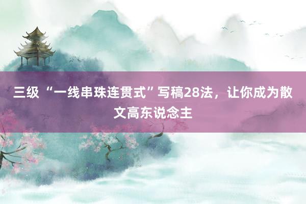 三级 “一线串珠连贯式”写稿28法，让你成为散文高东说念主