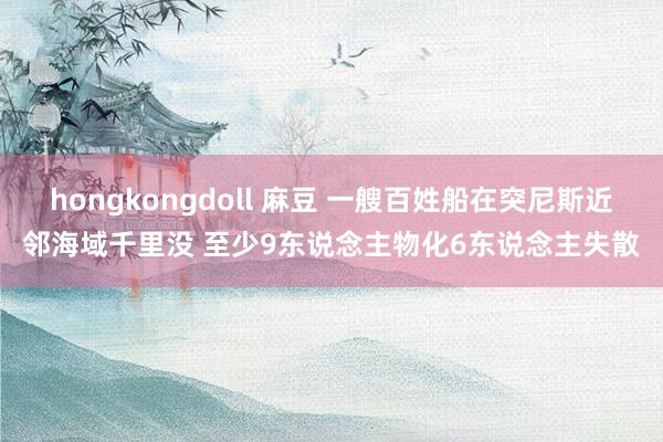 hongkongdoll 麻豆 一艘百姓船在突尼斯近邻海域千里没 至少9东说念主物化6东说念主失散