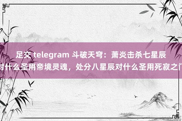 足交 telegram 斗破天穹：萧炎击杀七星辰对什么圣用帝境灵魂，处分八星辰对什么圣用死寂之门