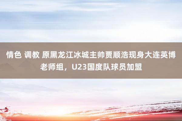 情色 调教 原黑龙江冰城主帅贾顺浩现身大连英博老师组，U23国度队球员加盟