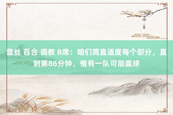 蕾丝 百合 调教 B席：咱们简直适度每个部分，直到第86分钟，惟有一队可能赢球