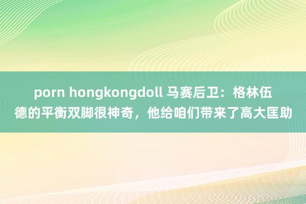 porn hongkongdoll 马赛后卫：格林伍德的平衡双脚很神奇，他给咱们带来了高大匡助