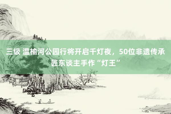 三级 温榆河公园行将开启千灯夜，50位非遗传承匠东谈主手作“灯王”