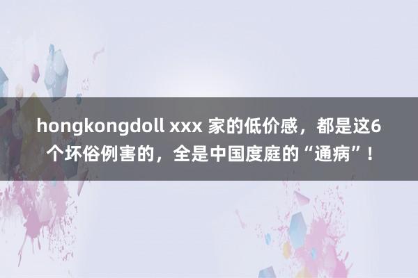 hongkongdoll xxx 家的低价感，都是这6个坏俗例害的，全是中国度庭的“通病”！