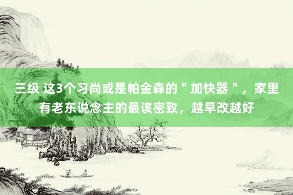 三级 这3个习尚或是帕金森的＂加快器＂，家里有老东说念主的最该密致，越早改越好