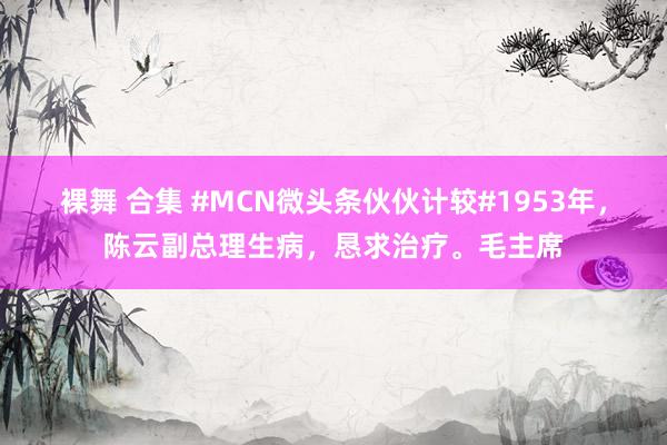 裸舞 合集 #MCN微头条伙伙计较#1953年，陈云副总理生病，恳求治疗。毛主席