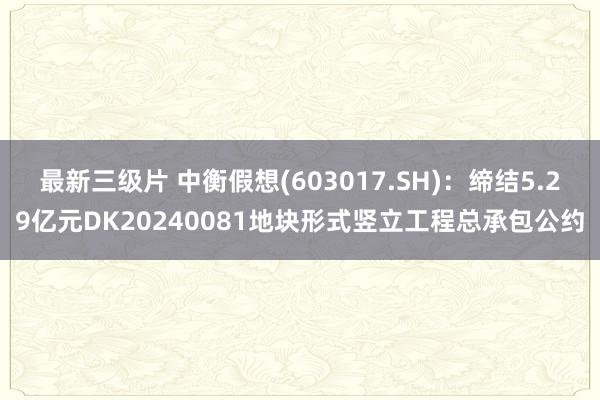 最新三级片 中衡假想(603017.SH)：缔结5.29亿元DK20240081地块形式竖立工程总承包公约