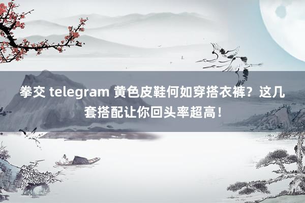 拳交 telegram 黄色皮鞋何如穿搭衣裤？这几套搭配让你回头率超高！