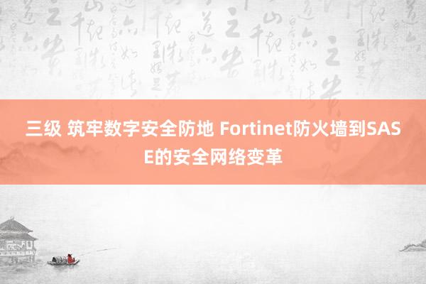 三级 筑牢数字安全防地 Fortinet防火墙到SASE的安全网络变革