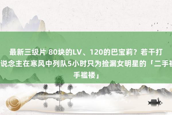 最新三级片 80块的LV、120的巴宝莉？若干打工东说念主在寒风中列队5小时只为捡漏女明星的「二手褴褛」