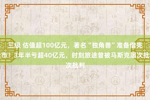 三级 估值超100亿元，著名“独角兽”准备借壳上市！3年半亏超40亿元，时刻旅途曾被马斯克屡次批判