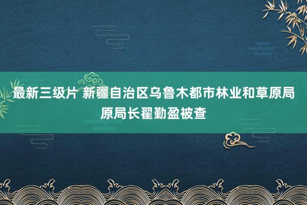 最新三级片 新疆自治区乌鲁木都市林业和草原局原局长翟勤盈被查