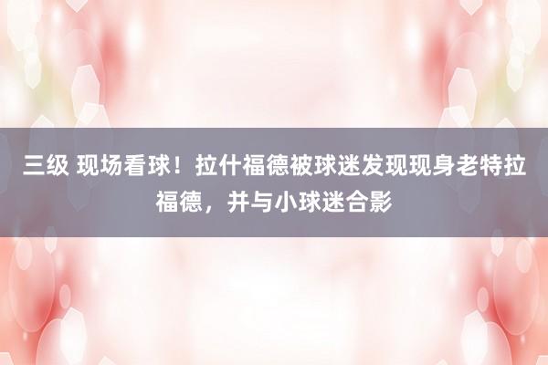 三级 现场看球！拉什福德被球迷发现现身老特拉福德，并与小球迷合影