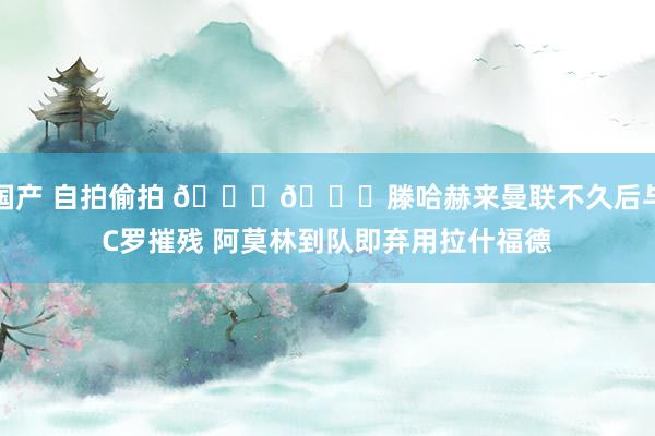 国产 自拍偷拍 👀👀滕哈赫来曼联不久后与C罗摧残 阿莫林到队即弃用拉什福德