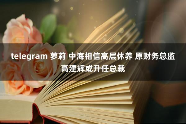 telegram 萝莉 中海相信高层休养 原财务总监高建辉或