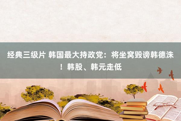 经典三级片 韩国最大持政党：将坐窝毁谤韩德洙！韩股、韩元走低