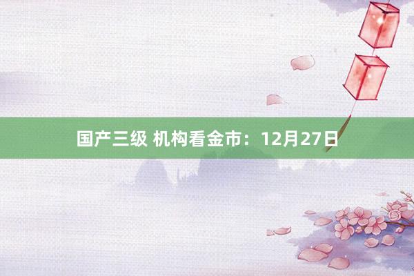 国产三级 机构看金市：12月27日