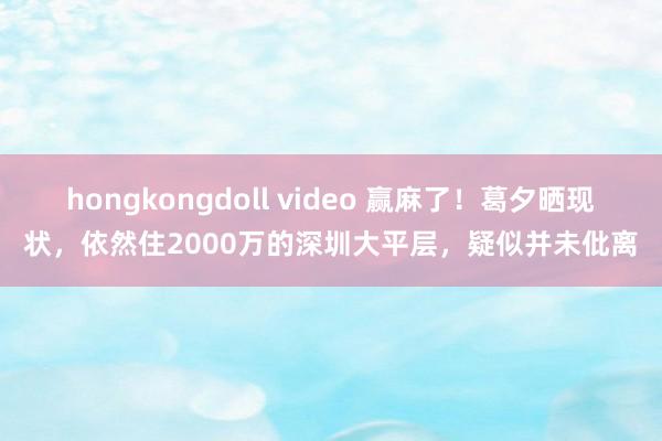 hongkongdoll video 赢麻了！葛夕晒现状，依