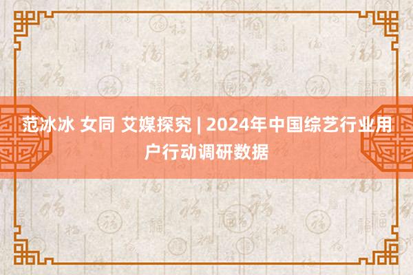 范冰冰 女同 艾媒探究 | 2024年中国综艺行业用户行动调