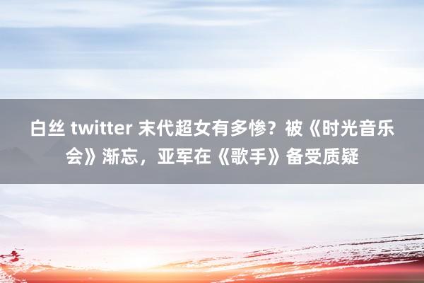 白丝 twitter 末代超女有多惨？被《时光音乐会》渐忘，