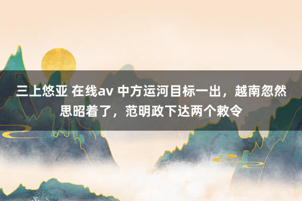 三上悠亚 在线av 中方运河目标一出，越南忽然思昭着了，范明