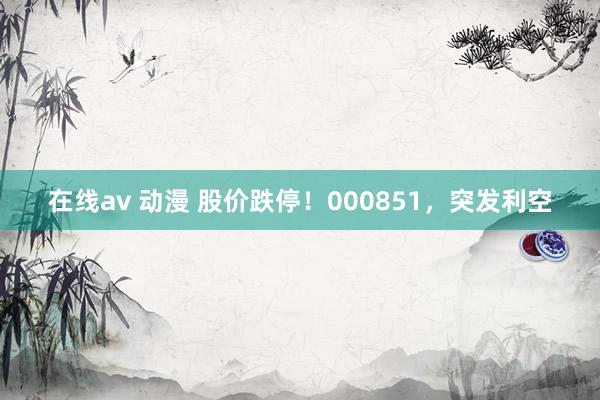 在线av 动漫 股价跌停！000851，突发利空