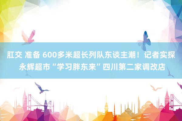 肛交 准备 600多米超长列队东谈主潮！记者实探 永辉超市“