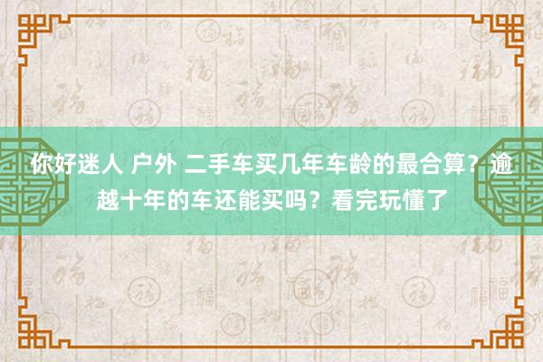 你好迷人 户外 二手车买几年车龄的最合算？逾越十年的车还能买吗？看完玩懂了