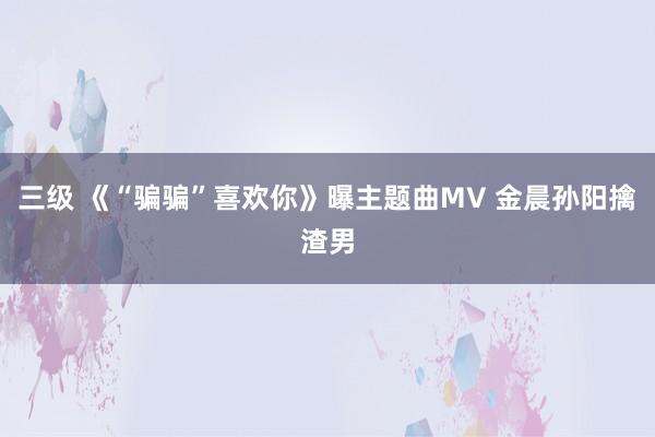 三级 《“骗骗”喜欢你》曝主题曲MV 金晨孙阳擒渣男