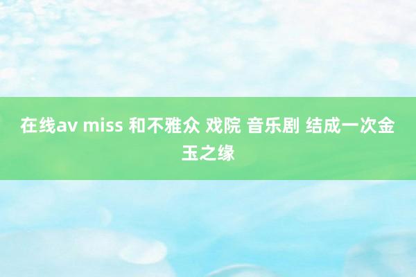 在线av miss 和不雅众 戏院 音乐剧 结成一次金玉之缘