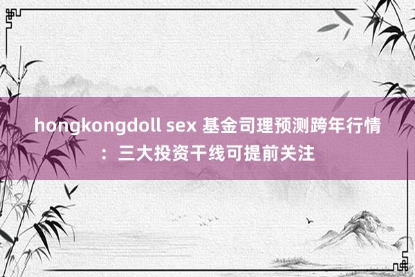 hongkongdoll sex 基金司理预测跨年行情：三大投资干线可提前关注