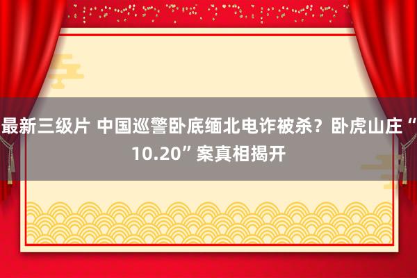 最新三级片 中国巡警卧底缅北电诈被杀？卧虎山庄“10.20”案真相揭开