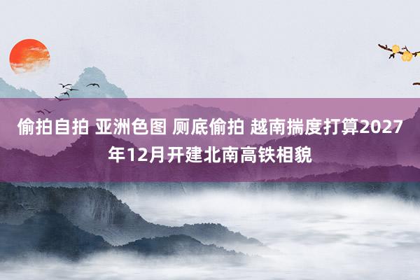 偷拍自拍 亚洲色图 厕底偷拍 越南揣度打算2027年12月开