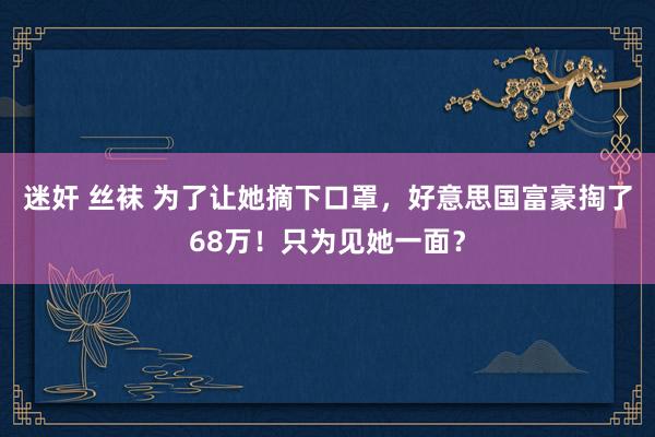 迷奸 丝袜 为了让她摘下口罩，好意思国富豪掏了68万！只为见