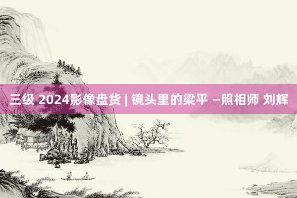 三级 2024影像盘货 | 镜头里的梁平 —照相师 刘辉