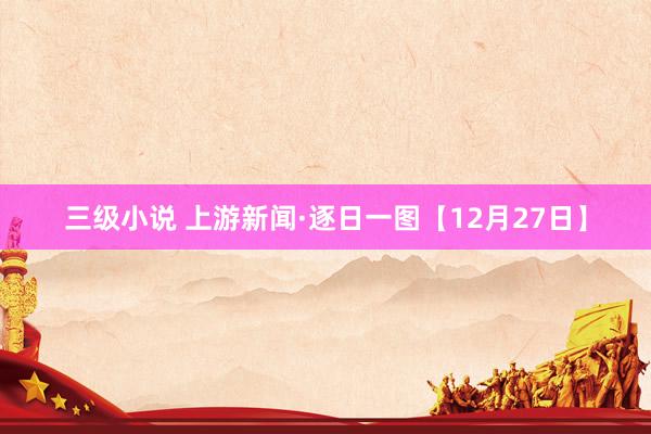 三级小说 上游新闻·逐日一图【12月27日】