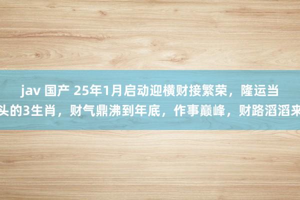 jav 国产 25年1月启动迎横财接繁荣，隆运当头的3生肖，财气鼎沸到年底，作事巅峰，财路滔滔来