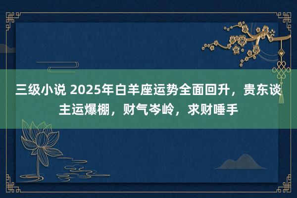 三级小说 2025年白羊座运势全面回升，贵东谈主运爆棚，财气岑岭，求财唾手