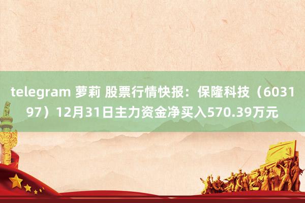 telegram 萝莉 股票行情快报：保隆科技（603197）12月31日主力资金净买入570.39万元