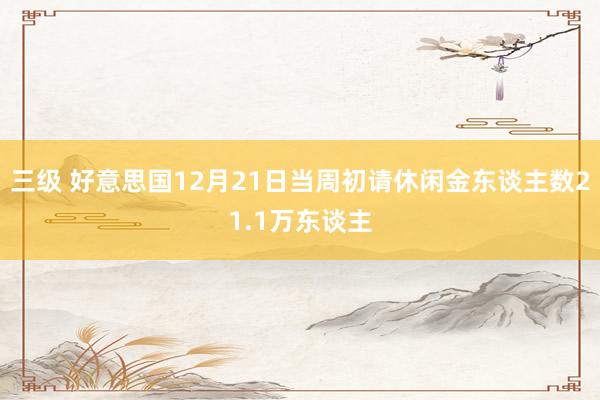 三级 好意思国12月21日当周初请休闲金东谈主数21.1万东谈主