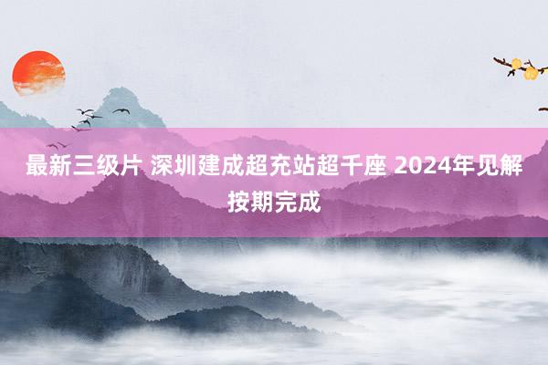 最新三级片 深圳建成超充站超千座 2024年见解按期完成