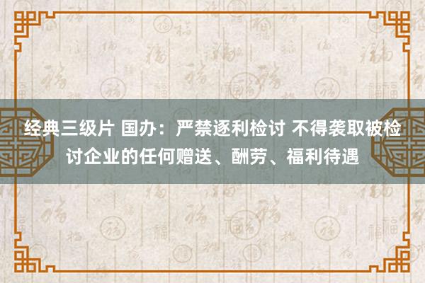 经典三级片 国办：严禁逐利检讨 不得袭取被检讨企业的任何赠送