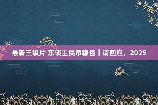 最新三级片 东谈主民币稳否｜请回应，2025