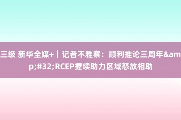 三级 新华全媒+｜记者不雅察：顺利推论三周年&#32;RCEP握续助力区域怒放相助