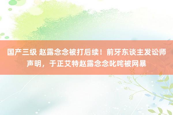 国产三级 赵露念念被打后续！前牙东谈主发讼师声明，于正艾特赵露念念叱咤被网暴