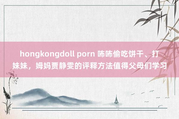 hongkongdoll porn 咘咘偷吃饼干、打妹妹，姆妈贾静雯的评释方法值得父母们学习