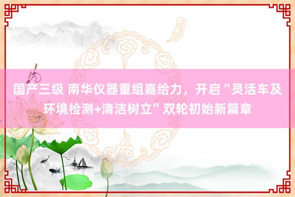 国产三级 南华仪器重组嘉给力，开启“灵活车及环境检测+清洁树立”双轮初始新篇章