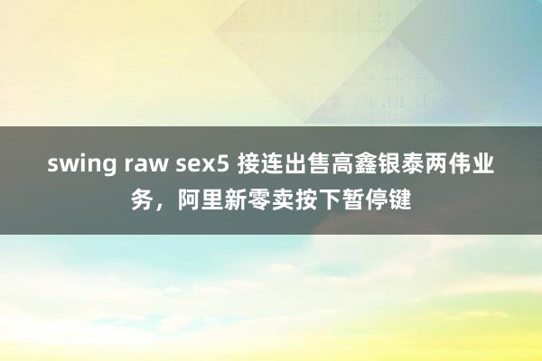 swing raw sex5 接连出售高鑫银泰两伟业务，阿里