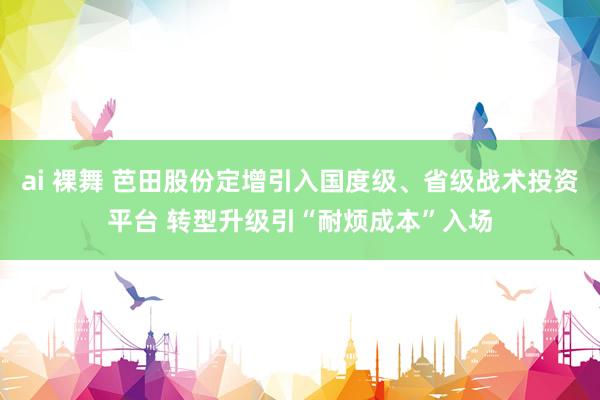 ai 裸舞 芭田股份定增引入国度级、省级战术投资平台 转型升级引“耐烦成本”入场